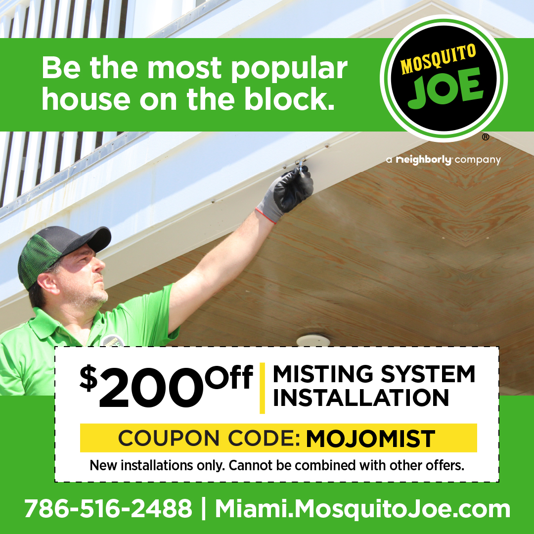 Be the most popular house on the block with Mosquito Joe of Miami. Get $200 off you Misting system installation when you use coupon code: MOJOMIST. New installations only. Cannot be combined with other offers, call 786-516-2488 or visit miami.mosquitojoe.com.